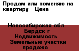 Продам или поменяю на квартиру › Цена ­ 2 000 000 - Новосибирская обл., Бердск г. Недвижимость » Земельные участки продажа   